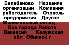 Балабаново › Название организации ­ Компания-работодатель › Отрасль предприятия ­ Другое › Минимальный оклад ­ 1 - Все города Работа » Вакансии   . Калужская обл.,Обнинск г.